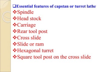 Essential features of capstan or turret lathe
Spindle
Head stock
Carriage
Rear tool post
Cross slide
Slide or ram
Hexagonal turret
Square tool post on the cross slide
 