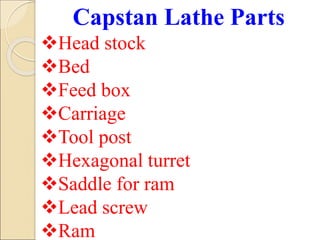 Capstan Lathe Parts
Head stock
Bed
Feed box
Carriage
Tool post
Hexagonal turret
Saddle for ram
Lead screw
Ram
 