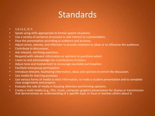 Standards1.6.11.C, D, F:Speak using skills appropriate to formal speech situations.Use a variety of sentence structures to add interest to a presentation.Pace the presentation according to audience and purpose.Adjust stress, volume, and inflection to provide emphasis to ideas or to influence the audience.Contribute to discussions.Ask relevant, clarifying questions.Respond with relevant information or opinions to questions asked.Listen to and acknowledge the contributions of others.Adjust tone and involvement to encourage equitable participation.Facilitate total group participation.Introduce relevant, facilitating information, ideas and opinions to enrich the discussion.Use media for learning purposes.Use various forms of media to elicit information, to make a student presentation and to complete class assignments and projects.Evaluate the role of media in focusing attention and forming opinions.Create a multi-media (e.g., film, music, computer-graphic) presentation for display or transmission that demonstrates an understanding of a specific topic or issue or teaches others about it.