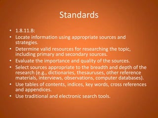 Standards1.8.11.B:Locate information using appropriate sources and strategies.Determine valid resources for researching the topic, including primary and secondary sources.Evaluate the importance and quality of the sources.Select sources appropriate to the breadth and depth of the research (e.g., dictionaries, thesauruses, other reference materials, interviews, observations, computer databases).Use tables of contents, indices, key words, cross references and appendices.Use traditional and electronic search tools.