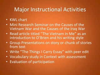 Major Instructional ActivitiesKWL chartMini Research Seminar on the Causes of the Vietnam War and the Causes of the Iraq WarRead article titled “The Vietnam in Me” as an introduction to O’Brien and his writing styleGroup Presentations on story or chunk of stories from textWrite “The Things I Carry Essay” with peer editVocabulary study in Context with assessmentEvaluation of participation