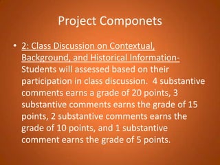 Project Componets2: Class Discussion on Contextual, Background, and Historical Information- Students will assessed based on their participation in class discussion.  4 substantive comments earns a grade of 20 points, 3 substantive comments earns the grade of 15 points, 2 substantive comments earns the grade of 10 points, and 1 substantive comment earns the grade of 5 points. 