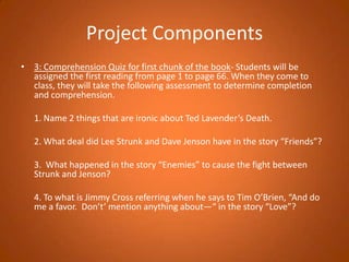 Project Components3: Comprehension Quiz for first chunk of the book- Students will be assigned the first reading from page 1 to page 66. When they come to class, they will take the following assessment to determine completion and comprehension. 	1. Name 2 things that are ironic about Ted Lavender’s Death. 	2. What deal did Lee Strunk and Dave Jenson have in the story “Friends”? 	3.  What happened in the story “Enemies” to cause the fight between Strunk and Jenson? 	4. To what is Jimmy Cross referring when he says to Tim O’Brien, “And do me a favor.  Don’t’ mention anything about—“ in the story “Love”?