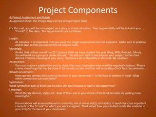 Project Components4: Project Assignment and Rubric Assignment Sheet: The Things They Carried Group Project TasksFor this unit, you will become expert on a story or chunk of stories.  Your responsibility will be to teach your “chunk” to the class.  The requirements are as follows: Length: 	45 minutes- It is important that you meet the length requirement but not exceed it.  Make sure to practice and to plan so that you can hit the 45-minute mark. Materials:		An Aid that utilizes one of the 21st Century Skills we have studied this year (Blog, Wiki, Podcast, iMovie.  You will work as a group to create this aid.  This aid must add to and explain your project, rather than detract from the meaning of your story.  You have a lot of flexibility in this task- Be creative!Assessment: 	You must create a substantive quiz to check that your classmates have read the required chapters.  Please create something that can be done in 10 minutes or less and that will accurately check for comprehension.  Broad Connections: 	How can you connect this story to the lives of your classmates?  To the lives of soldiers in Iraq?  What other connections can you make? Symbolism:What symbolism does O’Brien use to move the plot forward or add to the experience?Language:  	What literary devices, styles, etc. does O’Brien use in your chunk of the book to make his writing more meaningful? 	Presentations will assessed based on creativity, use of visual aid(s), and ability to teach the class important concepts of the “chunk” to which you were assigned.  Think about how you can best relate the material in your story to the lives of your classmates.