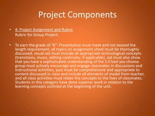 Project Components4: Project Assignment and Rubric 	Rubric for Group Project: To earn the grade of “A”: Presentation must meet and not exceed the length requirement, all topics on assignment sheet must be thoroughly discussed, visual aid must include all appropriate technological concepts (transitions, music, editing continuity- if applicable), aid must also show that you have a sophisticated understanding of the 2.0 tool you choose. group must actively encourage and engage classmates in discussions and instructional activities, quiz must be comprehensive and appropriate to content discussed in class and include all elements of model from teacher, and all class activities must relate the concepts to the lives of classmates.  Students in this category have done superior work in relation to the learning concepts outlined at the beginning of the unit.