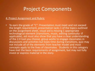 Project Components4: Project Assignment and Rubric To earn the grade of “C”: Presentation must meet and not exceed the length requirement, presentation lacks 1 of the topics outlined on the assignment sheet, visual aid is missing 1 appropriate technological element (transitions, music, editing continuity- if applicable), aid must also show that you have a clear understanding of the 2.0 tool you choose. group works to engage classmates in discussions and activities but loses time during transitions, quiz may not include all of the elements from teacher model and most concepts apply to the lives of classmates.  Students in this category have met the basic requirements of assignment, but may not fully invest or express material in the story.  