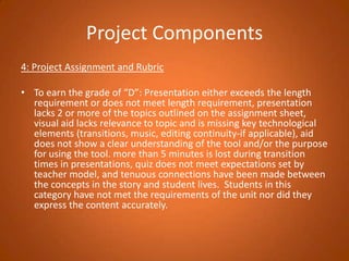 Project Components4: Project Assignment and Rubric To earn the grade of “D”: Presentation either exceeds the length requirement or does not meet length requirement, presentation lacks 2 or more of the topics outlined on the assignment sheet, visual aid lacks relevance to topic and is missing key technological elements (transitions, music, editing continuity-if applicable), aid does not show a clear understanding of the tool and/or the purpose for using the tool. more than 5 minutes is lost during transition times in presentations, quiz does not meet expectations set by teacher model, and tenuous connections have been made between the concepts in the story and student lives.  Students in this category have not met the requirements of the unit nor did they express the content accurately. 
