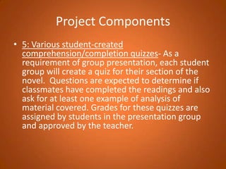 Project Components5: Various student-created comprehension/completion quizzes- As a requirement of group presentation, each student group will create a quiz for their section of the novel.  Questions are expected to determine if classmates have completed the readings and also ask for at least one example of analysis of material covered. Grades for these quizzes are assigned by students in the presentation group and approved by the teacher. 