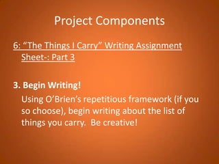 Project Components6: “The Things I Carry” Writing Assignment Sheet-: Part 33. Begin Writing!	Using O’Brien’s repetitious framework (if you so choose), begin writing about the list of things you carry.  Be creative!  