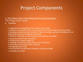 Project Components7: “The Things I Carry” Peer Editing Activity and Essay Rubric:“The Things I Carry” RubricA     Excellent 	• original and compelling thesis made about topic• content is comprehensive, yet focuses on the most relevant to the thesis• develops extensive examination of topic by using a variety of evidence in an illustrative manner to deepen meaning• thesis is “proved” by the analysis and evidence included	• essay structure flows smoothly• introduction draws reader in• unifying conclusion bring closure and resolution• transitions show how ideas connect• paragraphing is fluid• successfully incorporates elements of essay writing	• virtually error free