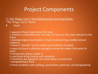Project Components7: “The Things I Carry” Peer Editing Activity and Essay Rubric:“The Things I Carry” RubricB          Good  	• apparent thesis made about the topic• content is comprehensive, but may not focus on the most relevant to the thesis• develops logical examination of topic by presenting credible textual evidence• thesis is “proved” by the analysis and evidence included	• essay structure is effective enough to move the reader from point to point• introduction draws reader in• conclusion bring closure and resolution• transitions are apparent, but some lapse in connection• paragraphing is fluid	• minor problems with spelling, punctuation, grammar, and paragraphing