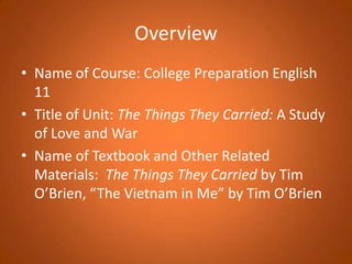 OverviewName of Course: College Preparation English 11Title of Unit: The Things They Carried: A Study of Love and WarName of Textbook and Other Related Materials:  The Things They Carried by Tim O’Brien, “The Vietnam in Me” by Tim O’Brien
