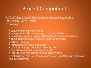 Project Components7: “The Things I Carry” Peer Editing Activity and Essay Rubric:“The Things I Carry” RubricC     Average 	• vague or limited thesis made• content not sufficient enough to support thesis• develops superficial examination of topic; evidence missing• some evidence may not be pertinent to the topic	• article is choppy• introduction is weak; hook fails• conclusion is apparent, but not effective• transitions needed to increase fluidity• incorporates few conventions of essay writing	• distracting errors in spelling, punctuation, capitalization, grammar and paragraphing