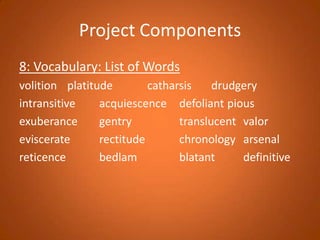 Project Components8: Vocabulary: List of Wordsvolition	platitude			catharsis		drudgeryintransitive		acquiescence	defoliant	piousexuberance		gentry			translucent	valoreviscerate		rectitude			chronology	arsenalreticence			bedlam			blatant		definitive