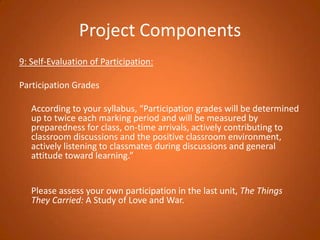 Project Components9: Self-Evaluation of Participation: Participation Grades 	According to your syllabus, “Participation grades will be determined up to twice each marking period and will be measured by preparedness for class, on-time arrivals, actively contributing to classroom discussions and the positive classroom environment, actively listening to classmates during discussions and general attitude toward learning.”  	Please assess your own participation in the last unit, The Things They Carried: A Study of Love and War.