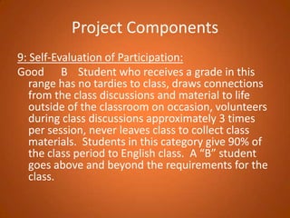 Project Components9: Self-Evaluation of Participation: Good		B	 Student who receives a grade in this range has no tardies to class, draws connections from the class discussions and material to life outside of the classroom on occasion, volunteers during class discussions approximately 3 times per session, never leaves class to collect class materials.  Students in this category give 90% of the class period to English class.  A “B” student goes above and beyond the requirements for the class.