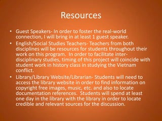 ResourcesGuest Speakers- In order to foster the real-world connection, I will bring in at least 1 guest speaker.English/Social Studies Teachers- Teachers from both disciplines will be resources for students throughout their work on this program.  In order to facilitate inter-disciplinary studies, timing of this project will coincide with student work in history class in studying the Vietnam conflict.  Library/Library Website/Librarian- Students will need to access the library website in order to find information on copyright free images, music, etc. and also to locate documentation references.  Students will spend at least one day in the library with the library in order to locate credible and relevant sources for the discussion.