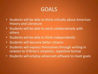 GOALSStudents will be able to think critically about American History and Literature Students will be able to work collaboratively with othersStudents will be able to think independently Students will become better citizens Students will express themselves through writing in relation to O’Brien’s simplistic, repetitive formatStudents will employ advanced software to meet goals  