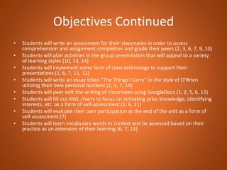 Objectives ContinuedStudents will write an assessment for their classmates in order to assess comprehension and assignment completion and grade their peers (2, 3, 6, 7, 9, 10)Students will plan activities in the group presentation that will appeal to a variety of learning styles (10, 13, 14)Students will implement some form of class technology to support their presentations (1, 6, 7, 11, 12)Students will write an essay titled “The Things I Carry” in the style of O’Brien utilizing their own personal burdens (2, 3, 7, 14)Students will peer edit the writing of classmates using GoogleDocs (1, 2, 5, 6, 12)Students will fill out KWL charts to focus on activating prior knowledge, identifying interests, etc. as a form of self-assessment (1, 6, 11)Students will evaluate their own participation at the end of the unit as a form of self-assessment (7)Students will learn vocabulary words in context and be assessed based on their practice as an extension of their learning (6, 7, 13)