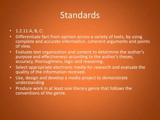 Standards1.2.11.A, B, C:Differentiate fact from opinion across a variety of texts, by using complete and accurate information, coherent arguments and points of view.Evaluate text organization and content to determine the author’s purpose and effectiveness according to the author’s theses, accuracy, thoroughness, logic and reasoning.Select appropriate electronic media for research and evaluate the quality of the information received.Use, design and develop a media project to demonstrate understanding Produce work in at least one literary genre that follows the conventions of the genre.