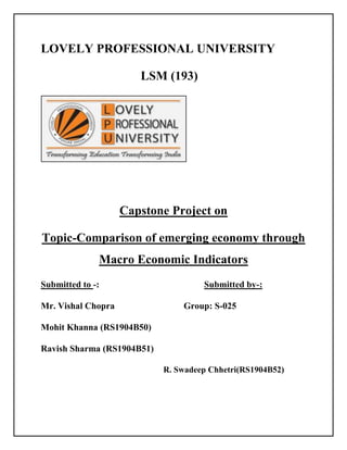 LOVELY PROFESSIONAL UNIVERSITY<br />                                LSM (193)<br />Capstone Project on<br />Topic-Comparison of emerging economy through Macro Economic Indicators<br />Submitted to -: Submitted by-:<br />Mr. Vishal Chopra         Group: S-025                         <br />                                                            Mohit Khanna (RS1904B50)<br />                                                            Ravish Sharma (RS1904B51)<br />      R. Swadeep Chhetri (RS1904B52)<br />   <br />Introduction:<br />What is Emerging Economy?<br />Rapidly growing and volatile economies of certain Asian and Latin American countries. They promise huge potential for growth but also pose significant political, monetary, and social risks.<br />Emerging Economies are those regions of the world that are experiencing rapid informationalization under conditions of limited or partial industrialization. This framework allows us to explain how the non-industrialized nations of the world are achieving unprecedented economic growth using new energy, telecommunications and information technologies.<br />An emerging market economy (EME) is defined as an economy with low to middle per capita income. Such countries constitute approximately 80% of the global population, and represent about 20% of the world's economies. The term was coined in 1981 by Antoine W. Van Agtmael of the International Finance Corporation of the World Bank. Although the term quot;
emerging marketquot;
 is loosely defined, countries that fall into this category, varying from very big to very small, are usually considered emerging because of their developments and reforms. Hence, even though China is deemed one of the world's economic powerhouses, it is lumped into the category alongside much smaller economies with a great deal less resources, like Tunisia. Both China and Tunisia belong to this category because both have embarked on economic development and reform programs, and have begun to open up their markets and quot;
emergequot;
 onto the global scene. EMEs are considered to be fast-growing economies. <br />What an Emerging Market Economy (EME) Looks Like?EMEs are characterized as transitional, meaning they are in the process of moving from a closed economy to an open market economy while building accountability within the system. Examples include the former Soviet Union and Eastern bloc countries. As an emerging market, a country is embarking on an economic reform program that will lead it to stronger and more responsible economic performance levels, as well as transparency and efficiency in the capital market. An EME will also reform its exchange rate system because a stable local currency builds confidence in an economy, especially when foreigners are considering investing. Exchange rate reforms also reduce the desire for local investors to send their capital abroad (capital flight). Besides implementing reforms, an EME is also most likely receiving aid and guidance from large donor countries and/or world organizations such as the World Bank and International Monetary Fund.  One key characteristic of the EME is an increase in both local and foreign investment (portfolio and direct). A growth in investment in a country often indicates that the country has been able to build confidence in the local economy. Moreover, foreign investment is a signal that the world has begun to take notice of the emerging market, and when international capital flows are directed toward an EME, the injection of foreign currency into the local economy adds volume to the country's stock market and long-term investment to the infrastructure. For foreign investors or developed-economy businesses, an EME provides an outlet for expansion by serving, for example, as a new place for a new factory or for new sources of revenue. For the recipient country, employment levels rise, labor and managerial skills become more refined, and a sharing and transfer of technology occurs. In the long-run, the EME's overall production levels should rise, increasing its gross domestic product and eventually lessening the gap between the emerged and emerging worlds. <br />Types of Economic Indicators:<br />There are three types of economic indicators: Leading, Lagging and Coincident.<br />Leading :<br />Leading indicators help to predict what the economy will do in the future. Leading indicators are often the most useful for an investor. An example of a leading indicator would be hours worked per employee. If the hours are rising, firms should increase hiring some point in the future.<br />Lagging<br />Lagging indicators confirm what leading indicators predict. Lagging numbers change a few months after the economy does. For example, the unemployment rate is a lagging indicator. Generally, the unemployment rate will fall after a few months of economic growth. If the leading indicator of hours worked is increasing, after a few months the lagging indicator of unemployment should fall.<br />Coincident<br />Coincident indicators mirror what the data is saying. Coincident indicators are generally what is happening right now, for example, the jobs report. If a leading indicator is predicting future job gains, a lagging indicator is saying unemployment is falling, a coincident indicator will tell you the current employment number.<br />Macro Economic Indicators to be studied:<br />Following were the Macro Economic indicators which we have taken for our study they are:-<br />GDP<br />Market value of final goods & services produced often denoted by GDP & when NIT (Net Indirect Tax) is deducted from GDP it becomes the factor cost GDP.<br />GDP = Consumption + Investment + Govt Spreading + Net Import<br />Real GDP:<br />It is the nation’s total output of goods & services adjusted in public change<br />(Inflation is the major difference between Real GDP & Nominal GDP). <br />Growth Rate:<br />The growth rate is the %age increase or decrease in GDP from previous measurement cycle.<br />,[object Object]