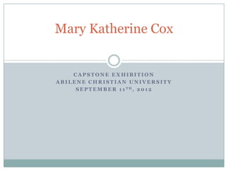 Mary Katherine Cox


    CAPSTONE EXHIBITION
ABILENE CHRISTIAN UNIVERSITY
     S E P T E M B E R 1 1 TH, 2 0 1 2
 