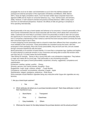 propagate this vis-à-vis its stake- and shareholders so as to form the interface between self-
portrayal and external perception of the organization (Kiriakidou and Millward, 2000; Balmer,
2001). Given its highly competitive nature, much has been written about corporate brand man-
agement (CBM) and its impact on consumer behaviour (e.g., Yoon, Gürhan-Canli, and Schwarz,
2006). However, in both research-oriented and practice-oriented literature, CBM is rarely exam-
ined from an international perspective. However, the effects of CBs are gaining in complexity in
firms operating internationally.



Brand personality is the way a brand speaks and behaves to its consumers. A brand’s personality is like a
set of human characteristics that one would associate with the brand, which allows their consumers to
relate. Customers are more likely to purchase a brand if its personality is similar to their own as it gives
the opportunity for consumers to make a connection with a particular brand. A brand’s personality stems
from a companies understanding of their market so well that the brand actually starts to embody the traits
their consumers hope to see in them.
It means assigning human personality traits to a brand to make them different from their competitors, and
more relatable to their consumers. These personalities are consistent across the brand, with their
employees to their packaging. Much like human personalities, they are built over time, and are created
through consumer experiences with the brand.
Brand personality is an evolution of brand identity, it is more than a companies logo, typeface and tagline.
It’s about playing to a particular emotion in your consumers and being able to evoke that emotion when
ever they see you. It is what makes the brand likeable.
Take Disney for example, Disney is like a young child with a very wholesome imagination. They believe
in magic and makes life fun at any age. Their personality is very enchanting and joyful.
There are five main types of brand personalities: excitement, sincerity, ruggedness, competence and
sophistication.
Excitement: carefree, spirited, youthful - Disney
Sincerity: genuine, kind, family-oriented, thoughtful - Dove
Ruggedness: rough, tough, outdoors, athletic - Tough Mudder
Competence: successful, accomplished, influential, a leader - Apple
Sophistication: elegant, prestigious, pretentious – Rolls Royce
Some examples include Marlboro cigarettes being very masculine while Vogue slim cigarettes are very
feminine.

1. Are you a brand loyal customer?

                    |     Yes               | No

    2. Which attributes did attract you to purchase branded products? Rank these attributes in order of
       their importance to you.

                |       Brand Name              |    Transparent

            |           Price               |       Cleanliness

            |           Easy Availability       |    Others

    3. What was the reason for the delay between the purchase decision and the actual purchase?
 