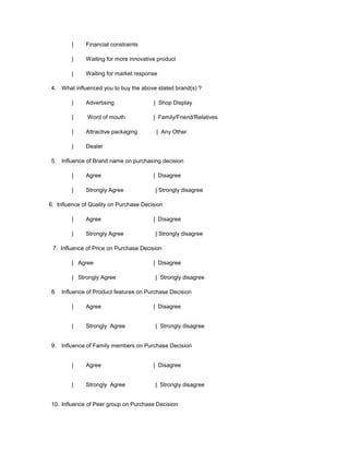 |     Financial constraints

        |     Waiting for more innovative product

        |     Waiting for market response

4. What influenced you to buy the above stated brand(s) ?

        |     Advertising               | Shop Display

        |     Word of mouth             | Family/Friend/Relatives

        |     Attractive packaging       | Any Other

        |     Dealer

5. Influence of Brand name on purchasing decision

        |     Agree                     | Disagree

        |     Strongly Agree             | Strongly disagree

6. Influence of Quality on Purchase Decision

        |     Agree                     | Disagree

        |     Strongly Agree             | Strongly disagree

 7. Influence of Price on Purchase Decision

        | Agree                         | Disagree

        | Strongly Agree                 | Strongly disagree

8. Influence of Product features on Purchase Decision

        |     Agree                     | Disagree


        |     Strongly Agree             | Strongly disagree


9. Influence of Family members on Purchase Decision


        |     Agree                     | Disagree


        |     Strongly Agree             | Strongly disagree


10. Influence of Peer group on Purchase Decision
 