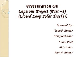 Presentation OnPresentation On
Capstone Project (Part –I)Capstone Project (Part –I)
(Closed Loop Solar Tracker)(Closed Loop Solar Tracker)
Prepared By:
Vinayak Kumar
Manpreet Kaur
Kunal Paul
Shiv Yadav
Manoj Kumar
 