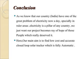 ConclusionConclusion
As we know that our country (India) have one of the
great problem of electricity now a day, specially in
ruler areas .electricity is a pillar of any country ,we
just want our project becomes ray of hope of those
People which really deserved it.
Here,Our main aim is to find low cost and accurate
closed loop solar tracker which is fully Automatic .
 