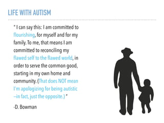 LIFE WITH AUTISM
“ I can say this: I am committed to
ﬂourishing, for myself and for my
family.To me, that means I am
committed to reconciling my
ﬂawed self to the ﬂawed world, in
order to serve the common good,
starting in my own home and
community. (That does NOT mean
I’m apologizing for being autistic
—in fact, just the opposite.) “
-D. Bowman
 