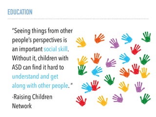 EDUCATION
“Seeing things from other
people’s perspectives is
an important social skill.
Without it, children with
ASD can ﬁnd it hard to
understand and get
along with other people. “
-Raising Children
Network
 