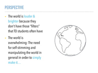 PERSPECTIVE
• The world is louder &
brighter because they
don't have those “ﬁlters”
that TD students often have
• The world is
overwhelming: The need
for self-stimming and
manipulating the world in
general in order to simply
make it…
 