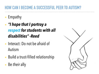 HOW CAN I BECOME A SUCCESSFUL PEER TO AUTISM?
• Empathy
• “I hope that I portray a
respect for students with all
disabilities” -Reed
• Interact: Do not be afraid of
Autism
• Build a trust-ﬁlled relationship
• Be their ally
 
