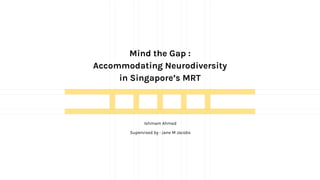 Mind the Gap :
Accommodating Neurodiversity
in Singapore’s MRT
Ishmam Ahmed
Supervised by : Jane M Jacobs
 