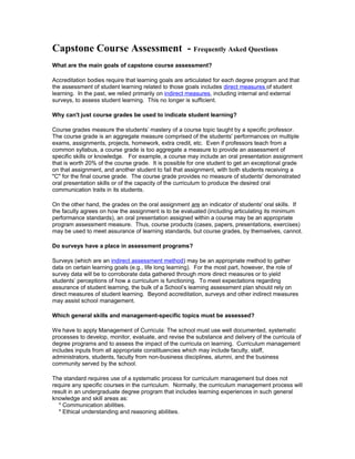 Capstone Course Assessment - Frequently Asked Questions
What are the main goals of capstone course assessment?
Accreditation bodies require that learning goals are articulated for each degree program and that
the assessment of student learning related to those goals includes direct measures of student
learning. In the past, we relied primarily on indirect measures, including internal and external
surveys, to assess student learning. This no longer is sufficient.
Why can't just course grades be used to indicate student learning?
Course grades measure the students’ mastery of a course topic taught by a specific professor.
The course grade is an aggregate measure comprised of the students' performances on multiple
exams, assignments, projects, homework, extra credit, etc. Even if professors teach from a
common syllabus, a course grade is too aggregate a measure to provide an assessment of
specific skills or knowledge. For example, a course may include an oral presentation assignment
that is worth 20% of the course grade. It is possible for one student to get an exceptional grade
on that assignment, and another student to fail that assignment, with both students receiving a
"C" for the final course grade. The course grade provides no measure of students' demonstrated
oral presentation skills or of the capacity of the curriculum to produce the desired oral
communication traits in its students.
On the other hand, the grades on the oral assignment are an indicator of students' oral skills. If
the faculty agrees on how the assignment is to be evaluated (including articulating its minimum
performance standards), an oral presentation assigned within a course may be an appropriate
program assessment measure. Thus, course products (cases, papers, presentations, exercises)
may be used to meet assurance of learning standards, but course grades, by themselves, cannot.
Do surveys have a place in assessment programs?
Surveys (which are an indirect assessment method) may be an appropriate method to gather
data on certain learning goals (e.g., life long learning). For the most part, however, the role of
survey data will be to corroborate data gathered through more direct measures or to yield
students’ perceptions of how a curriculum is functioning. To meet expectations regarding
assurance of student learning, the bulk of a School’s learning assessment plan should rely on
direct measures of student learning. Beyond accreditation, surveys and other indirect measures
may assist school management.
Which general skills and management-specific topics must be assessed?
We have to apply Management of Curricula: The school must use well documented, systematic
processes to develop, monitor, evaluate, and revise the substance and delivery of the curricula of
degree programs and to assess the impact of the curricula on learning. Curriculum management
includes inputs from all appropriate constituencies which may include faculty, staff,
administrators, students, faculty from non-business disciplines, alumni, and the business
community served by the school.
The standard requires use of a systematic process for curriculum management but does not
require any specific courses in the curriculum. Normally, the curriculum management process will
result in an undergraduate degree program that includes learning experiences in such general
knowledge and skill areas as:
* Communication abilities.
* Ethical understanding and reasoning abilities.
 