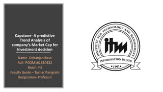 Capstone- A predictive
Trend Analysis of
company’s Market Cap for
Investment decision
Name- Debanjan Bose
Roll- PGDM161810332
Batch- F3
Faculty Guide – Tushar Panigrahi
Designation- Professor
 