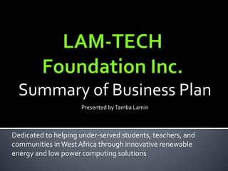 LAM-TECH Foundation Inc. Summary of Business Plan  Presented by Tamba Lamin Dedicated to helping under-served students, teachers, and communities in West Africa through innovative renewable energy and low power computing solutions 