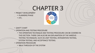 CHAPTER 3
? PROJECT DEVELOPMENT
? PLANNING PHASE
? ETC.
? GANTT CHART
? OPERATION AND TESTING PROCEDURE
? THE OPERATION TECHNIQUE AND TESTING PROCEDURE CAN BE COVERED IN
THIS SECTION. THERE CAN ALSO BE AN EXPLANATION OF THE VARIOUS
TESTING TECHNIQUES, SUCH AS UNIT TESTING, INTEGRATION TESTING,
SYSTEM TESTING, AND ACCEPTANCE TESTING.
? OPERATION PROCEDURE
? WALK THROUGH OF THE SYSTEM
 