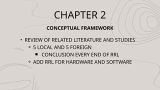 CHAPTER 2
CONCEPTUAL FRAMEWORK
? REVIEW OF RELATED LITERATURE AND STUDIES
? 5 LOCAL AND 5 FOREIGN
? CONCLUSION EVERY END OF RRL
? ADD RRL FOR HARDWARE AND SOFTWARE
 