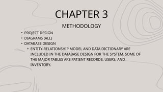 CHAPTER 3
METHODOLOGY
? PROJECT DESIGN
? DIAGRAMS (ALL)
? DATABASE DESIGN
? ENTITY-RELATIONSHIP MODEL AND DATA DICTIONARY ARE
INCLUDED IN THE DATABASE DESIGN FOR THE SYSTEM. SOME OF
THE MAJOR TABLES ARE PATIENT RECORDS, USERS, AND
INVENTORY.
 