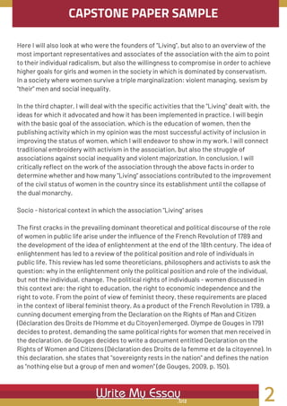 CAPSTONE PAPER SAMPLE
Here I will also look at who were the founders of "Living", but also to an overview of the
most important representatives and associates of the association with the aim to point
to their individual radicalism, but also the willingness to compromise in order to achieve
higher goals for girls and women in the society in which is dominated by conservatism.
In a society where women survive a triple marginalization: violent managing, sexism by
"their" men and social inequality.
In the third chapter, I will deal with the specific activities that the "Living" dealt with, the
ideas for which it advocated and how it has been implemented in practice. I will begin
with the basic goal of the association, which is the education of women, then the
publishing activity which in my opinion was the most successful activity of inclusion in
improving the status of women, which I will endeavor to show in my work. I will connect
traditional embroidery with activism in the association, but also the struggle of
associations against social inequality and violent majorization. In conclusion, I will
critically reflect on the work of the association through the above facts in order to
determine whether and how many "Living" associations contributed to the improvement
of the civil status of women in the country since its establishment until the collapse of
the dual monarchy.
Socio - historical context in which the association "Living" arises
The first cracks in the prevailing dominant theoretical and political discourse of the role
of women in public life arise under the influence of the French Revolution of 1789 and
the development of the idea of enlightenment at the end of the 18th century. The idea of
enlightenment has led to a review of the political position and role of individuals in
public life. This review has led some theoreticians, philosophers and activists to ask the
question: why in the enlightenment only the political position and role of the individual,
but not the individual, change. The political rights of individuals - women discussed in
this context are: the right to education, the right to economic independence and the
right to vote. From the point of view of feminist theory, these requirements are placed
in the context of liberal feminist theory. As a product of the French Revolution in 1789, a
cunning document emerging from the Declaration on the Rights of Man and Citizen
(Déclaration des Droits de l'Homme et du Citoyen) emerged. Olympe de Gouges in 1791
decides to protest, demanding the same political rights for women that men received in
the declaration. de Gouges decides to write a document entitled Declaration on the
Rights of Women and Citizens (Déclaration des Droits de la femme et de la citoyenne). In
this declaration, she states that "sovereignty rests in the nation" and defines the nation
as "nothing else but a group of men and women" (de Gouges, 2009, p. 150).
2
 