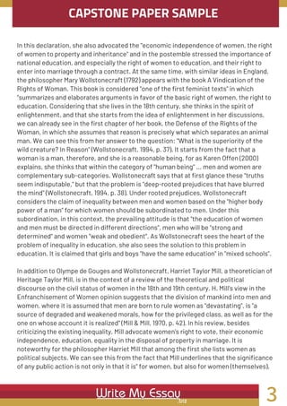CAPSTONE PAPER SAMPLE
In this declaration, she also advocated the "economic independence of women, the right
of women to property and inheritance" and in the postemble stressed the importance of
national education, and especially the right of women to education, and their right to
enter into marriage through a contract. At the same time, with similar ideas in England,
the philosopher Mary Wollstonecraft (1792) appears with the book A Vindication of the
Rights of Woman. This book is considered "one of the first feminist texts" in which
"summarizes and elaborates arguments in favor of the basic right of women, the right to
education. Considering that she lives in the 18th century, she thinks in the spirit of
enlightenment, and that she starts from the idea of enlightenment in her discussions,
we can already see in the first chapter of her book, the Defense of the Rights of the
Woman, in which she assumes that reason is precisely what which separates an animal
man. We can see this from her answer to the question: "What is the superiority of the
wild creature? In Reason" (Wollstonecraft, 1994, p. 37). It starts from the fact that a
woman is a man, therefore, and she is a reasonable being, for as Karen Offen (2000)
explains, she thinks that within the category of "human being" ... men and women are
complementary sub-categories. Wollstonecraft says that at first glance these "truths
seem indisputable," but that the problem is "deep-rooted prejudices that have blurred
the mind" (Wollstonecraft, 1994, p. 38). Under rooted prejudices, Wollstonecraft
considers the claim of inequality between men and women based on the "higher body
power of a man" for which women should be subordinated to men. Under this
subordination, in this context, the prevailing attitude is that "the education of women
and men must be directed in different directions", men who will be "strong and
determined" and women "weak and obedient". As Wollstonecraft sees the heart of the
problem of inequality in education, she also sees the solution to this problem in
education. It is claimed that girls and boys "have the same education" in "mixed schools".
In addition to Olympe de Gouges and Wollstonecraft, Harriet Taylor Mill, a theoretician of
Heritage Taylor Mill, is in the context of a review of the theoretical and political
discourse on the civil status of women in the 18th and 19th century. H. Mill's view in the
Enfranchisement of Women opinion suggests that the division of mankind into men and
women, where it is assumed that men are born to rule women as "devastating", is "a
source of degraded and weakened morals, how for the privileged class, as well as for the
one on whose account it is realized" (Mill & Mill, 1970, p. 42). In his review, besides
criticizing the existing inequality, Mill advocate women's right to vote, their economic
independence, education, equality in the disposal of property in marriage. It is
noteworthy for the philosopher Harriet Mill that among the first she lists women as
political subjects. We can see this from the fact that Mill underlines that the significance
of any public action is not only in that it is" for women, but also for women (themselves).
3
 