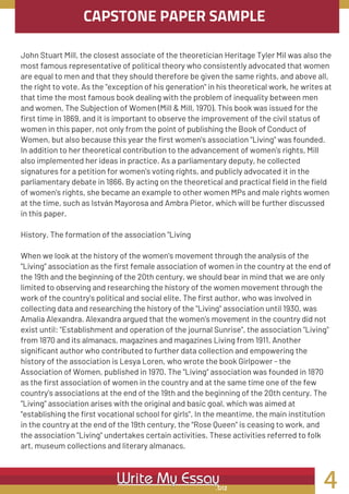 CAPSTONE PAPER SAMPLE
John Stuart Mill, the closest associate of the theoretician Heritage Tyler Mil was also the
most famous representative of political theory who consistently advocated that women
are equal to men and that they should therefore be given the same rights, and above all,
the right to vote. As the "exception of his generation" in his theoretical work, he writes at
that time the most famous book dealing with the problem of inequality between men
and women, The Subjection of Women (Mill & Mill, 1970). This book was issued for the
first time in 1869, and it is important to observe the improvement of the civil status of
women in this paper, not only from the point of publishing the Book of Conduct of
Women, but also because this year the first women's association "Living" was founded.
In addition to her theoretical contribution to the advancement of women's rights, Mill
also implemented her ideas in practice. As a parliamentary deputy, he collected
signatures for a petition for women's voting rights, and publicly advocated it in the
parliamentary debate in 1866. By acting on the theoretical and practical field in the field
of women's rights, she became an example to other women MPs and male rights women
at the time, such as István Mayorosa and Ambra Pietor, which will be further discussed
in this paper.
History. The formation of the association "Living
When we look at the history of the women's movement through the analysis of the
"Living" association as the first female association of women in the country at the end of
the 19th and the beginning of the 20th century, we should bear in mind that we are only
limited to observing and researching the history of the women movement through the
work of the country's political and social elite. The first author, who was involved in
collecting data and researching the history of the "Living" association until 1930, was
Amalia Alexandra. Alexandra argued that the women's movement in the country did not
exist until: "Establishment and operation of the journal Sunrise", the association "Living"
from 1870 and its almanacs, magazines and magazines Living from 1911. Another
significant author who contributed to further data collection and empowering the
history of the association is Lesya Loren, who wrote the book Girlpower - the
Association of Women, published in 1970. The "Living" association was founded in 1870
as the first association of women in the country and at the same time one of the few
country's associations at the end of the 19th and the beginning of the 20th century. The
"Living" association arises with the original and basic goal, which was aimed at
"establishing the first vocational school for girls". In the meantime, the main institution
in the country at the end of the 19th century, the "Rose Queen" is ceasing to work, and
the association "Living" undertakes certain activities. These activities referred to folk
art, museum collections and literary almanacs.
4
 