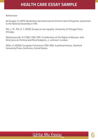 HEALTH CARE ESSAY SAMPLE
References
de Gouges, O. (1971). Déclaration des droits de la Femme et de la Citoyenne, presented
to the National Assembly in 1791.
Mill, J. M., Mill, H. T. (1970). Essays on sex equality. University of Chicago Press:
Chicago.
Wollstonecraft, M. (1792). 1759-1797. A Vindication of the Rights of Woman: with
Strictures on Political and Moral Subjects. J. Johnson: London.
Offen, K. (2000). European Feminisms 1700-1950. A political history, Stanford
University Press, California, United States.
6
 