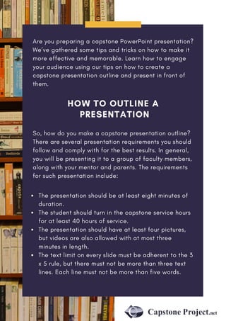 HOW TO OUTLINE A
PRESENTATION
Are you preparing a capstone PowerPoint presentation?
We’ve gathered some tips and tricks on how to make it
more effective and memorable. Learn how to engage
your audience using our tips on how to create a
capstone presentation outline and present in front of
them.
So, how do you make a capstone presentation outline?
There are several presentation requirements you should
follow and comply with for the best results. In general,
you will be presenting it to a group of faculty members,
along with your mentor and parents. The requirements
for such presentation include:
The presentation should be at least eight minutes of
duration.
The student should turn in the capstone service hours
for at least 40 hours of service.
The presentation should have at least four pictures,
but videos are also allowed with at most three
minutes in length. 
The text limit on every slide must be adherent to the 3
x 5 rule, but there must not be more than three text
lines. Each line must not be more than five words.
 