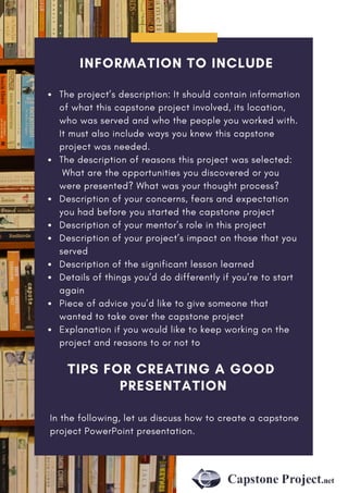 INFORMATION TO INCLUDE
The project’s description: It should contain information
of what this capstone project involved, its location,
who was served and who the people you worked with.
It must also include ways you knew this capstone
project was needed.
The description of reasons this project was selected:
 What are the opportunities you discovered or you
were presented? What was your thought process?
Description of your concerns, fears and expectation
you had before you started the capstone project
Description of your mentor’s role in this project
Description of your project’s impact on those that you
served
Description of the significant lesson learned
Details of things you’d do differently if you’re to start
again
Piece of advice you’d like to give someone that
wanted to take over the capstone project
Explanation if you would like to keep working on the
project and reasons to or not to
TIPS FOR CREATING A GOOD
PRESENTATION
In the following, let us discuss how to create a capstone
project PowerPoint presentation.
 