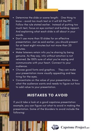 Determine the slide or scene length:   One thing to
know – avoid too much text or it will kill the PPT.
Follow the rule stated earlier. Instead of putting too
much text, focus on eye contact and building rapport.
And explaining what each slide is all about in your
words.
Don’t use more than 10 slides for an effective
presentation. Just as said earlier, you should present
for at least eight minutes but not more than 20
minutes.
Make listeners retain info you’re sharing by being
genuine. As they say, info without emotion is not
retained. Be 100% sure of what you’re saying and
communicate with your heart. Connect to your
audience.
Choose good fonts and graphics.    They can make
your presentation more visually appealing and less
tiring for the eyes.
Concentrate on the value of your presentation. Know
what the audience wants and needs to figure out how
to add value to your presentation.
MISTAKES TO AVOID
If you’d take a look at a good capstone presentation
example, you can figure out what to avoid in making the
presentation. Some of the blunders to avoid include the
following:
 