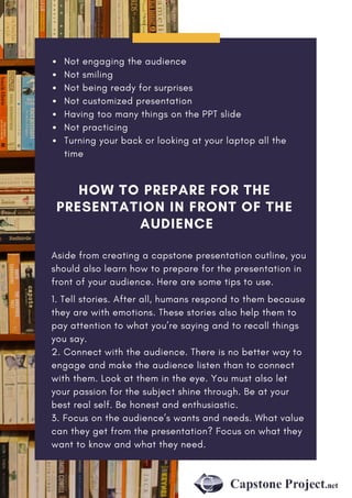 Not engaging the audience
Not smiling
Not being ready for surprises
Not customized presentation
Having too many things on the PPT slide
Not practicing
Turning your back or looking at your laptop all the
time
HOW TO PREPARE FOR THE
PRESENTATION IN FRONT OF THE
AUDIENCE
Aside from creating a capstone presentation outline, you
should also learn how to prepare for the presentation in
front of your audience. Here are some tips to use.
1. Tell stories. After all, humans respond to them because
they are with emotions. These stories also help them to
pay attention to what you’re saying and to recall things
you say.
2. Connect with the audience. There is no better way to
engage and make the audience listen than to connect
with them. Look at them in the eye. You must also let
your passion for the subject shine through. Be at your
best real self. Be honest and enthusiastic.
3. Focus on the audience’s wants and needs. What value
can they get from the presentation? Focus on what they
want to know and what they need.
 