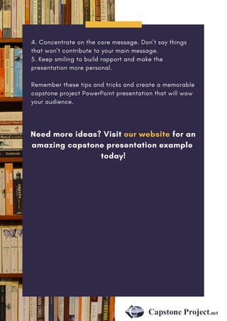 4. Concentrate on the core message. Don’t say things
that won’t contribute to your main message.
5. Keep smiling to build rapport and make the
presentation more personal.
Remember these tips and tricks and create a memorable
capstone project PowerPoint presentation that will wow
your audience.
Need more ideas? Visit our website for an
amazing capstone presentation example
today!
 